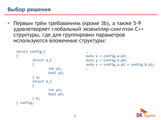 9
Выбор решения
 Первым трём требованиям (кроме 3b), a также 5-9
удовлетворяет глобальный экземпляр-синглтон С++
структуры, где для группировки параметров
используются вложенные структуры:
…
auto x = config.a.p1;
auto y = config.b.p4;
auto z = config.a.p1 + config.b.p3;
…
struct config_t
{
struct a_t
{
int p1;
bool p2;
} a;
struct b_t
{
int p3;
bool p4;
} b;
} config;
 