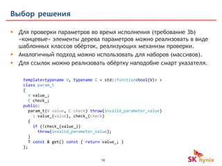 10
Выбор решения
 Для проверки параметров во время исполнения (требование 3b)
«концевые» элементы дерева параметров можно реализовать в виде
шаблонных классов обёрток, реализующих механизм проверки.
 Аналогичный подход можно использовать для наборов (массивов).
 Для ссылок можно реализовать обёртку наподобие смарт указателя.
template<typename V, typename C = std::function<bool(V)> >
class param_t
{
V value_;
C check_;
public:
param_t(V value, C check) throw(invalid_parameter_value)
: value_(value), check_(check)
{
if (!check_(value_))
throw(invalid_parameter_value);
}
T const & get() const { return value_; }
};
 