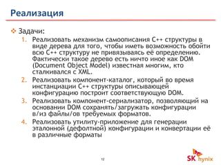 12
Реализация
 Задачи:
1. Реализовать механизм самоописания С++ структуры в
виде дерева для того, чтобы иметь возможность обойти
всю С++ структуру не привязываясь её определению.
Фактически такое дерево есть ничто иное как DOM
(Document Object Model) известная многим, кто
сталкивался с XML.
2. Реализовать компонент-каталог, который во время
инстанциации С++ структуры описывающей
конфигурацию построит соответствующую DOM.
3. Реализовать компонент-сериализатор, позволяющий на
основании DOM сохранять/загружать конфигурации
в/из файлы/ов требуемых форматов.
4. Реализовать утилиту-приложение для генерации
эталонной (дефолтной) конфигурации и конвертации её
в различные форматы
 