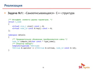 15
Реализация
 Задача №1: «Самоописывающаяся» C++ структура
/** Интерфейс элемента дерева параметров. */
struct i_node
{
virtual size_t size() const = 0;
virtual node_id const & key() const = 0;
};
namespace details
{
/** Предварительное объявление преобразователя ключа */
node_id compute_id(char const * type_name);
/** Оператор вывода*/
template<typename TOStream>
TOStream & operator << (TOStream & ostream, node_id const & id);
}
 