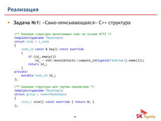 16
Реализация
 Задача №1: «Само-описывающаяся» C++ структура
/** Базовая структура вычисляющая ключ на основе RTTI */
template<typename TNodeImpl>
struct node : i_node
{
node_id const & key() const override
{
if (id_.empty())
id_ = std::move(details::compute_id(typeid(TNodeImpl).name()));
return id_;
}
private:
mutable node_id id_;
};
/** Базовая структура для группы параметров */
template<typename TNodeImpl>
struct group : node<TNodeImpl>
{
size_t size() const override { return 0; }
};
 
