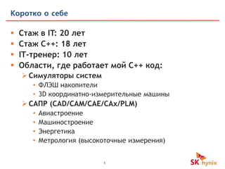 1
Коротко о себе
 Стаж в IT: 20 лет
 Стаж С++: 18 лет
 IT-тренер: 10 лет
 Области, где работает мой С++ код:
Симуляторы систем
• ФЛЭШ накопители
• 3D координатно-измерительные машины
САПР (CAD/CAM/CAE/CAx/PLM)
• Авиастроение
• Машиностроение
• Энергетика
• Метрология (высокоточные измерения)
 