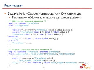 19
Реализация
 Задача №1: «Самоописывающаяся» C++ структура
• Реализация обёртки для параметра конфигурации:
/** Обёртка для значения параметра */
template<typename TParamValue>
struct value_wrapper
{
explicit value_wrapper(TParamValue value) : value_(value) {}
operator TParamValue const & () const { return value_; }
TParamValue const & get() const { return value_; }
protected:
size_t size() const { return sizeof value_; }
protected:
TParamValue value_;
};
/** Базовая структура простого параметра */
template<typename TParamValue, typename TParamImpl>
struct simple_param : value_wrapper<TParamValue>, node<TParamImpl>
{
explicit simple_param(TParamValue value)
: value_wrapper<TParamValue>(value) {}
size_t size() const override { return value_wrapper<TParamValue>::size(); }
};
 