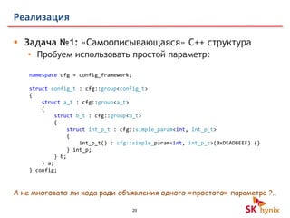 20
Реализация
 Задача №1: «Самоописывающаяся» C++ структура
• Пробуем использовать простой параметр:
namespace cfg = config_framework;
struct config_t : cfg::group<config_t>
{
struct a_t : cfg::group<a_t>
{
struct b_t : cfg::group<b_t>
{
struct int_p_t : cfg::simple_param<int, int_p_t>
{
int_p_t() : cfg::simple_param<int, int_p_t>(0xDEADBEEF) {}
} int_p;
} b;
} a;
} config;
А не многовато ли кода ради объявления одного «простого» параметра ?..
 