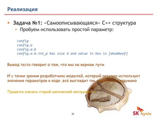 22
Реализация
 Задача №1: «Самоописывающаяся» C++ структура
• Пробуем использовать простой параметр:
config
config.a
config.a.b
config.a.b.int_p has size 4 and value in hex is [deadbeef]
И с точки зрения разработчика моделей, который активно использует
значения параметров в коде ,всё выглядит так, как и было задумано
Придется извлечь старый магический инструмент 
Вывод теста говорит о том, что мы на верном пути
 