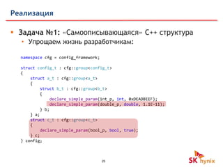 25
Реализация
 Задача №1: «Самоописывающаяся» C++ структура
• Упрощаем жизнь разработчикам:
namespace cfg = config_framework;
struct config_t : cfg::group<config_t>
{
struct a_t : cfg::group<a_t>
{
struct b_t : cfg::group<b_t>
{
declare_simple_param(int_p, int, 0xDEADBEEF);
declare_simple_param(double_p, double, 1.1E-11);
} b;
} a;
struct c_t : cfg::group<c_t>
{
declare_simple_param(bool_p, bool, true);
} c;
} config;
 