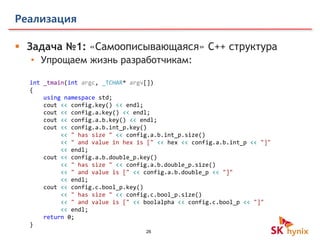 26
Реализация
 Задача №1: «Самоописывающаяся» C++ структура
• Упрощаем жизнь разработчикам:
int _tmain(int argc, _TCHAR* argv[])
{
using namespace std;
cout << config.key() << endl;
cout << config.a.key() << endl;
cout << config.a.b.key() << endl;
cout << config.a.b.int_p.key()
<< " has size " << config.a.b.int_p.size()
<< " and value in hex is [" << hex << config.a.b.int_p << "]"
<< endl;
cout << config.a.b.double_p.key()
<< " has size " << config.a.b.double_p.size()
<< " and value is [" << config.a.b.double_p << "]"
<< endl;
cout << config.c.bool_p.key()
<< " has size " << config.c.bool_p.size()
<< " and value is [" << boolalpha << config.c.bool_p << "]"
<< endl;
return 0;
}
 