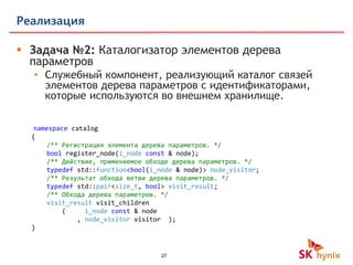 27
Реализация
 Задача №2: Каталогизатор элементов дерева
параметров
• Служебный компонент, реализующий каталог связей
элементов дерева параметров с идентификаторами,
которые используются во внешнем хранилище.
namespace catalog
{
/** Регистрация элемента дерева параметров. */
bool register_node(i_node const & node);
/** Действие, применяемое обходе дерева параметров. */
typedef std::function<bool(i_node & node)> node_visitor;
/** Результат обхода ветви дерева параметров. */
typedef std::pair<size_t, bool> visit_result;
/** Обхода дерева параметров. */
visit_result visit_children
( i_node const & node
, node_visitor visitor );
}
 