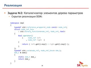 28
Реализация
 Задача №2: Каталогизатор элементов дерева параметров
• Скрытая реализация DOM:
namespace impl
{
typedef std::reference_wrapper<i_node const> node_ref;
struct node_ref_less
: std::binary_function<node_ref, node_ref, bool>
{
bool operator()
( node_ref left
, node_ref right )
{
return ( left.get().key() < right.get().key() );
}
};
typedef std::set<node_ref, node_ref_less> dom_t;
dom_t & dom()
{
static dom_t dom_;
return dom_;
}
}
 