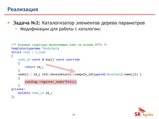 31
Реализация
 Задача №2: Каталогизатор элементов дерева параметров
• Модификации для работы с каталогом:
/** Базовая структура вычисляющая ключ на основе RTTI */
template<typename TNodeImpl>
struct node : i_node
{
node_id const & key() const override
{
return id_;
}
node() : id_( std::move(details::compute_id(typeid(TNodeImpl).name())) )
{
catalog::register_node(*this);
}
private:
mutable node_id id_;
};
 