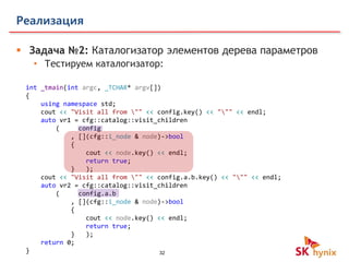 32
Реализация
 Задача №2: Каталогизатор элементов дерева параметров
• Тестируем каталогизатор:
int _tmain(int argc, _TCHAR* argv[])
{
using namespace std;
cout << "Visit all from "" << config.key() << """ << endl;
auto vr1 = cfg::catalog::visit_children
( config
, [](cfg::i_node & node)->bool
{
cout << node.key() << endl;
return true;
} );
cout << "Visit all from "" << config.a.b.key() << """ << endl;
auto vr2 = cfg::catalog::visit_children
( config.a.b
, [](cfg::i_node & node)->bool
{
cout << node.key() << endl;
return true;
} );
return 0;
}
 