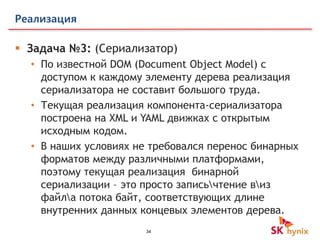 34
Реализация
 Задача №3: (Сериализатор)
• По известной DOM (Document Object Model) c
доступом к каждому элементу дерева реализация
сериализатора не составит большого труда.
• Текущая реализация компонента-сериализатора
построена на XML и YAML движках с открытым
исходным кодом.
• В наших условиях не требовался перенос бинарных
форматов между различными платформами,
поэтому текущая реализация бинарной
сериализации – это просто записьчтение виз
файла потока байт, соответствующих длине
внутренних данных концевых элементов дерева.
 