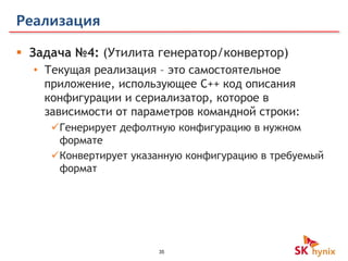 35
Реализация
 Задача №4: (Утилита генератор/конвертор)
• Текущая реализация – это самостоятельное
приложение, использующее С++ код описания
конфигурации и сериализатор, которое в
зависимости от параметров командной строки:
Генерирует дефолтную конфигурацию в нужном
формате
Конвертирует указанную конфигурацию в требуемый
формат
 