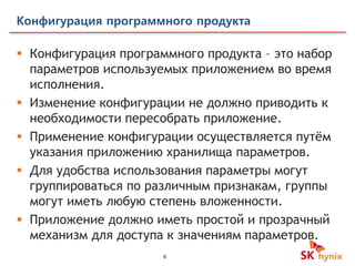 6
Конфигурация программного продукта
 Конфигурация программного продукта – это набор
параметров используемых приложением во время
исполнения.
 Изменение конфигурации не должно приводить к
необходимости пересобрать приложение.
 Применение конфигурации осуществляется путём
указания приложению хранилища параметров.
 Для удобства использования параметры могут
группироваться по различным признакам, группы
могут иметь любую степень вложенности.
 Приложение должно иметь простой и прозрачный
механизм для доступа к значениям параметров.
 