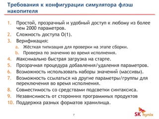 7
Требования к конфигурации симулятора флэш
накопителя
1. Простой, прозрачный и удобный доступ к любому из более
чем 2000 параметров.
2. Сложность доступа O(1).
3. Верификация:
a. Жёсткая типизация для проверки на этапе сборки.
b. Проверка по значению во время исполнения.
4. Максимально быстрая загрузка на старте.
5. Прозрачная процедура добавления/удаления параметров.
6. Возможность использовать наборы значений (массивы).
7. Возможность ссылаться на другие параметры/группы для
переключения во время исполнения.
8. Совместимость со средствами подсветки синтаксиса.
9. Независимость от сторонних программных продуктов
10. Поддержка разных форматов хранилища.
 