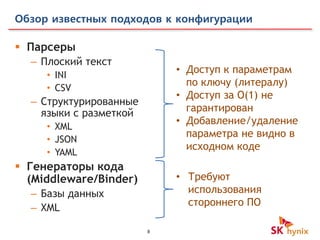 8
Обзор известных подходов к конфигурации
 Парсеры
– Плоский текст
• INI
• CSV
– Структурированные
языки с разметкой
• XML
• JSON
• YAML
 Генераторы кода
(Middleware/Binder)
– Базы данных
– XML
• Доступ к параметрам
по ключу (литералу)
• Доступ за O(1) не
гарантирован
• Добавление/удаление
параметра не видно в
исходном коде
• Требуют
использования
стороннего ПО
 