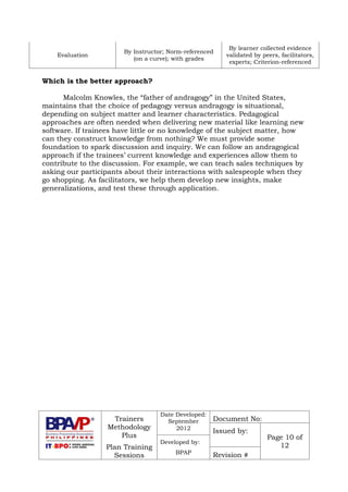 Trainers
Methodology
Plus
Plan Training
Sessions
Date Developed:
September
2012
Document No:
Issued by:
Page 10 of
12
Developed by:
BPAP
Revision #
Evaluation
By Instructor; Norm-referenced
(on a curve); with grades
By learner collected evidence
validated by peers, facilitators,
experts; Criterion-referenced
Which is the better approach?
Malcolm Knowles, the “father of andragogy” in the United States,
maintains that the choice of pedagogy versus andragogy is situational,
depending on subject matter and learner characteristics. Pedagogical
approaches are often needed when delivering new material like learning new
software. If trainees have little or no knowledge of the subject matter, how
can they construct knowledge from nothing? We must provide some
foundation to spark discussion and inquiry. We can follow an andragogical
approach if the trainees’ current knowledge and experiences allow them to
contribute to the discussion. For example, we can teach sales techniques by
asking our participants about their interactions with salespeople when they
go shopping. As facilitators, we help them develop new insights, make
generalizations, and test these through application.
 