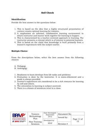 Trainers
Methodology
Plus
Plan Training
Sessions
Date Developed:
September
2012
Document No:
Issued by:
Page 11 of
12
Developed by:
BPAP
Revision #
Self Check
Identification:
Provide the best answer to the questions below:
1. This is based on the idea that a highly structured presentation of
content creates optimal learning for trainees.
2. It emphasizes an informal, collaborative learning environment in
which instructor and learner work together for learning to happen.
3. This is characterized by a teacher-centered approach to learning. The
instructor presents a concept which is of interest to potential learners.
4. This is based on the claim that knowledge is built primarily from a
learner’s experiences with the subject matter.
Multiple Choice:
From the descriptions below, select the best answer from the following
choices:
A. Pedagogy
B. Andragogy
1. Readiness to learn develops from life tasks and problems.
2. Evaluation is done by the Instructor. It is norm-referenced and a
grade is always provided.
3. Learner’s experiences are considered to be a rich resource for learning
by self and others.
4. The orientation to learning is subject-centered.
5. There is a climate of minimum trust in a class.
 