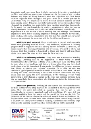 Trainers
Methodology
Plus
Plan Training
Sessions
Date Developed:
September
2012
Document No:
Issued by:
Page 2 of 12Developed by:
BPAP
Revision #
knowledge and experience base include: pretests; icebreakers; participant
profiles; and soliciting pre-course information. At the start of the training
session, we begin by telling learners what the objectives are. This helps
learners organize their thoughts and puts them in a better position to
understand why it’s important to learn. Second, remind learners of what
they already know. This puts new information into perspective and provides
―hooks‖ for attaching this material to their existing knowledge framework.
In the event this new knowledge is in direct opposition to what the learner
already knows or believes, this conflict must be addressed immediately.
Experience is a rich source of adult learning. We can leverage the different
experiences for a richer learning experience through facilitative discussions,
case studies, role plays, simulations and the like. We should use our adult
learners as resources for ourselves and for the other participants.
Adults are goal oriented. Upon enrolling in a course, adults usually
know what goal they want to attain. They, therefore, appreciate a training
program that is organized and has clearly defined elements. As trainers, we
must ensure that learning objectives are presented. We need to show our
trainees that this training is beneficial to them and that it will help them
attain their goals. We must set the stage for their success.
Adults are relevancy-oriented. They must see a reason for learning
something. Learning has to be applicable to their work or other
responsibilities to be of value to them. We need to show them why they need
to learn what we’re teaching, and listen to them when they say they don’t
understand why it’s important. It can make the difference between success
and failure in gaining our trainees’ attention. To do this, we can ask
describe a typical problem that our trainees encounter in their work that the
training will solve. Another way is to ask the learners themselves how they
think they can apply the new information. If the training session we’re
conducting is introducing a change in the way our trainees perform their
job, we must help them understand why this change is for the betterment of
the organization.
Adults are practical, focusing on the aspects of a lesson most useful
to them in their work. They may not be interested in knowledge for its own
sake. They are more interested in learning that can be put to use
immediately, is concrete, practical, and self-benefitting. We must tell our
trainees explicitly how the lesson will be useful to them on the job. The
presentation of content should be oriented toward direct applications. So,
why is it that some trainers feel a need to cram all the content they can into
a course? This very practice inhibits learning. Content should directly align
with specific learning objectives; other content should not be included.
 