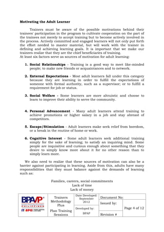 Trainers
Methodology
Plus
Plan Training
Sessions
Date Developed:
September
2012
Document No:
Issued by:
Page 4 of 12Developed by:
BPAP
Revision #
Motivating the Adult Learner
Trainers must be aware of the possible motivations behind their
trainees' participation in the program to cultivate cooperation on the part of
the trainees not merely to accept training but to become actively involved in
the process. Actively committed and engaged learners will not only put forth
the effort needed to master material, but will work with the trainer in
defining and achieving learning goals. It is important that we make our
trainees realize that they are the chief beneficiaries of training.
At least six factors serve as sources of motivation for adult learning:
1. Social Relationships - Training is a good way to meet like-minded
people; to make new friends or acquaintances and to network.
2. External Expectations - Most adult learners fall under this category
because they are learning in order to fulfill the expectations of
someone with formal authority, such as a supervisor; or to fulfill a
requirement for job or status.
3. Social Welfare - Some learners are more altruistic and choose to
learn to improve their ability to serve the community.
4. Personal Advancement - Many adult learners attend training to
achieve promotions or higher salary in a job and stay abreast of
competitors.
5. Escape/Stimulation - Adult learners make seek relief from boredom,
or a break in the routine of home or work.
6. Cognitive Interest - Some adult learners seek additional training
simply for the sake of learning; to satisfy an inquiring mind. Some
people are inquisitive and curious enough about something that they
desire to simply know more about it for no other reason than to
simply learn more.
We also need to realize that these sources of motivation can also be a
barrier against participating in learning. Aside from this, adults have many
responsibilities that they must balance against the demands of learning
such as:
Families, careers, social commitments
Lack of time
Lack of money
 