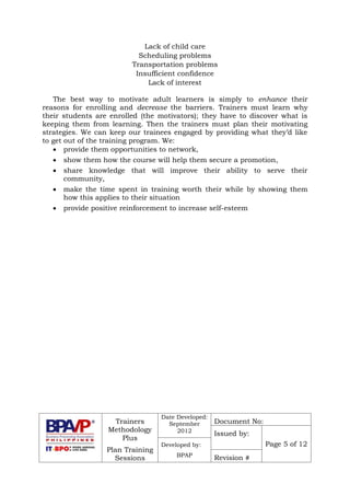 Trainers
Methodology
Plus
Plan Training
Sessions
Date Developed:
September
2012
Document No:
Issued by:
Page 5 of 12Developed by:
BPAP
Revision #
Lack of child care
Scheduling problems
Transportation problems
Insufficient confidence
Lack of interest
The best way to motivate adult learners is simply to enhance their
reasons for enrolling and decrease the barriers. Trainers must learn why
their students are enrolled (the motivators); they have to discover what is
keeping them from learning. Then the trainers must plan their motivating
strategies. We can keep our trainees engaged by providing what they’d like
to get out of the training program. We:
 provide them opportunities to network,
 show them how the course will help them secure a promotion,
 share knowledge that will improve their ability to serve their
community,
 make the time spent in training worth their while by showing them
how this applies to their situation
 provide positive reinforcement to increase self-esteem
 