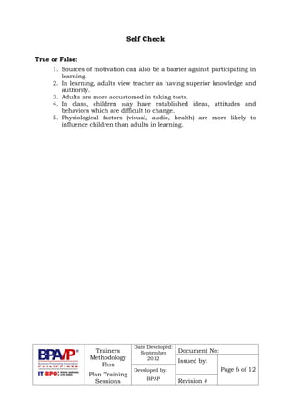 Trainers
Methodology
Plus
Plan Training
Sessions
Date Developed:
September
2012
Document No:
Issued by:
Page 6 of 12Developed by:
BPAP
Revision #
Self Check
True or False:
1. Sources of motivation can also be a barrier against participating in
learning.
2. In learning, adults view teacher as having superior knowledge and
authority.
3. Adults are more accustomed in taking tests.
4. In class, children may have established ideas, attitudes and
behaviors which are difficult to change.
5. Physiological factors (visual, audio, health) are more likely to
influence children than adults in learning.
 
