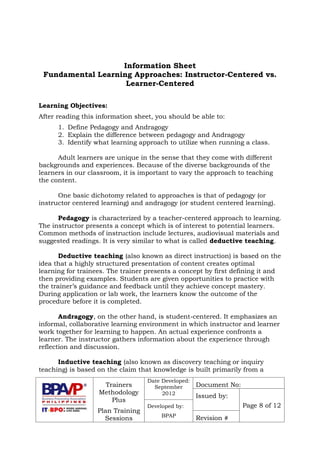 Trainers
Methodology
Plus
Plan Training
Sessions
Date Developed:
September
2012
Document No:
Issued by:
Page 8 of 12Developed by:
BPAP
Revision #
Information Sheet
Fundamental Learning Approaches: Instructor-Centered vs.
Learner-Centered
Learning Objectives:
After reading this information sheet, you should be able to:
1. Define Pedagogy and Andragogy
2. Explain the difference between pedagogy and Andragogy
3. Identify what learning approach to utilize when running a class.
Adult learners are unique in the sense that they come with different
backgrounds and experiences. Because of the diverse backgrounds of the
learners in our classroom, it is important to vary the approach to teaching
the content.
One basic dichotomy related to approaches is that of pedagogy (or
instructor centered learning) and andragogy (or student centered learning).
Pedagogy is characterized by a teacher-centered approach to learning.
The instructor presents a concept which is of interest to potential learners.
Common methods of instruction include lectures, audiovisual materials and
suggested readings. It is very similar to what is called deductive teaching.
Deductive teaching (also known as direct instruction) is based on the
idea that a highly structured presentation of content creates optimal
learning for trainees. The trainer presents a concept by first defining it and
then providing examples. Students are given opportunities to practice with
the trainer’s guidance and feedback until they achieve concept mastery.
During application or lab work, the learners know the outcome of the
procedure before it is completed.
Andragogy, on the other hand, is student-centered. It emphasizes an
informal, collaborative learning environment in which instructor and learner
work together for learning to happen. An actual experience confronts a
learner. The instructor gathers information about the experience through
reflection and discussion.
Inductive teaching (also known as discovery teaching or inquiry
teaching) is based on the claim that knowledge is built primarily from a
 