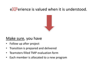 e    erience is valued when it is understood.




Make sure, you have
•   Follow up after project
•   Transition is prepared and delivered
•   Teamsters filled TMP evaluation form
•   Each member is allocated to a new program
 