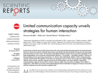 Limited communication capacity unveils
strategies for human interaction
Giovanna Miritello1,2
, Rube´n Lara2
, Manuel Cebrian3,4
& Esteban Moro1,5
1
Departamento de Matema´ticas & GISC, Universidad Carlos III de Madrid, 28911 Legane´s, Spain, 2
Telefo´nica Research, 28050
Madrid, Spain, 3
NICTA, Melbourne, Victoria 3010, Australia, 4
Department of Computer Science & Engineering, University of
California at San Diego, La Jolla, CA 92093, USA, 5
Instituto de Ingenierı´a del Conocimiento, Universidad Auto´noma de Madrid,
28049 Madrid, Spain.
Connectivity is the key process that characterizes the structural and functional properties of social networks.
However, the bursty activity of dyadic interactions may hinder the discrimination of inactive ties from large
interevent times in active ones. We develop a principled method to detect tie de-activation and apply it to a
large longitudinal, cross-sectional communication dataset (<19 months, <20 million people). Contrary to
the perception of ever-growing connectivity, we observe that individuals exhibit a finite communication
capacity, which limits the number of ties they can maintain active in time. On average men display higher
capacity than women, and this capacity decreases for both genders over their lifespan. Separating
communication capacity from activity reveals a diverse range of tie activation strategies, from stable to
exploratory. This allows us to draw novel relationships between individual strategies for human interaction
and the evolution of social networks at global scale.
any different forces govern the evolution of social relationships making them far from random. In recent
years, the understanding of what mechanisms control the dynamics of activating or deactivating social
SUBJECT AREAS:
SCIENTIFIC DATA
COMPLEX NETWORKS
APPLIED MATHEMATICS
STATISTICAL PHYSICS
Received
15 January 2013
Accepted
2 May 2013
Published
6 June 2013
Correspondence and
requests for materials
should be addressed to
E.M. (emoro@math.
 