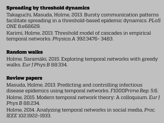 Spreading by threshold dynamics
Takaguchi, Masuda, Holme, 2013. Bursty communication patterns
facilitate spreading in a threshold-based epidemic dynamics. PLoS
ONE 8:e68629.
Karimi, Holme, 2013. Threshold model of cascades in empirical
temporal networks. Physica A 392:3476– 3483.
Random walks
Holme, Saramäki, 2015. Exploring temporal networks with greedy
walks. Eur J Phys B 88:334.
Review papers
Masuda, Holme, 2013. Predicting and controlling infectious
disease epidemics using temporal networks. F1000Prime Rep. 5:6.
Holme, 2015. Modern temporal network theory: A colloquium. Eur J
Phys B 88:234.
Holme, 2014. Analyzing temporal networks in social media, Proc.
IEEE 102:1922–1933.
 