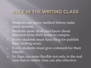 1. Students can know method before make
assay process.
2. Students make draft and know about
direction from their home to campus.
3. Every students must have blog for publish
their writing essay.
4. Every students must give comment for their
friends.
5. So class can more flexible not only in the real
class but in online class can also effective.
 