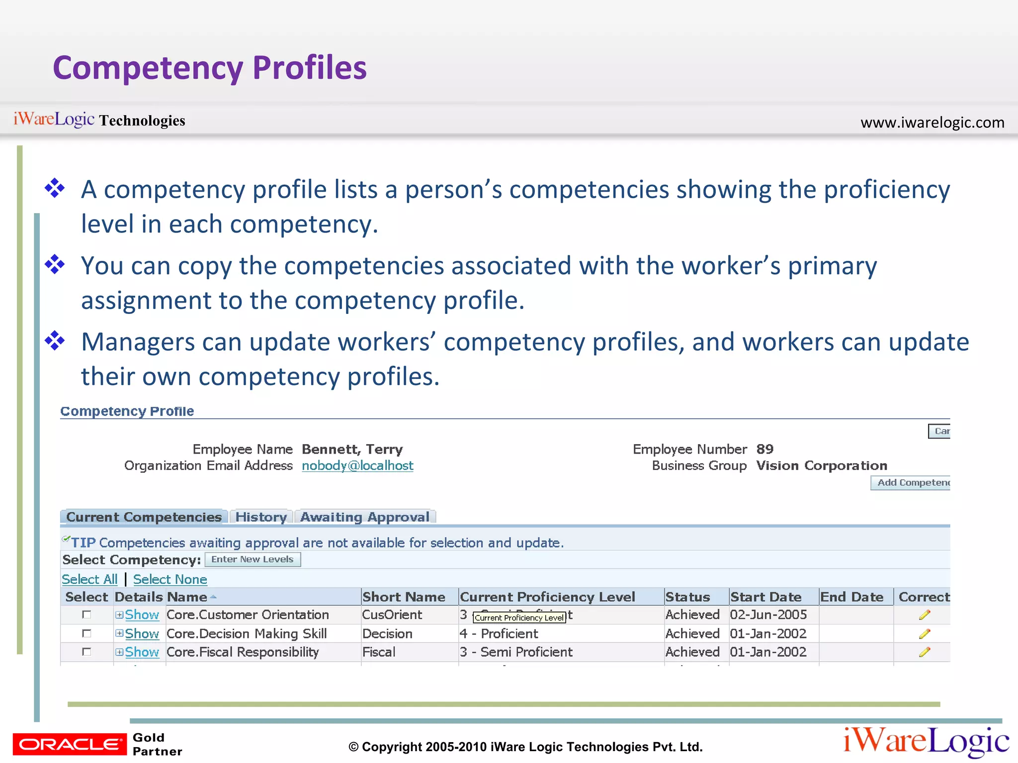Competency Profiles A competency profile lists a person’s competencies showing the proficiency level in each competency.  You can copy the competencies associated with the worker’s primary assignment to the competency profile. Managers can update workers’ competency profiles, and workers can update their own competency profiles. 