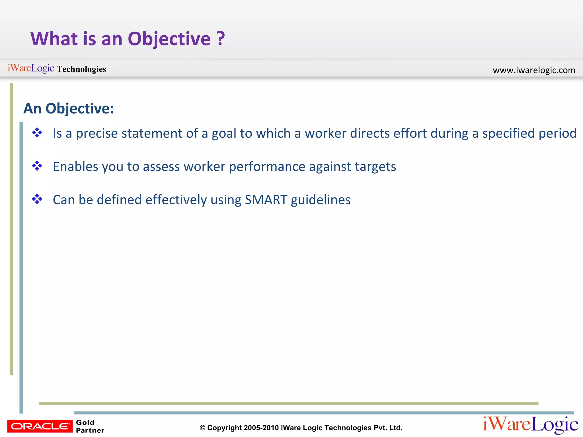 What is an Objective ? An Objective: Is a precise statement of a goal to which a worker directs effort during a specified period Enables you to assess worker performance against targets Can be defined effectively using SMART guidelines 