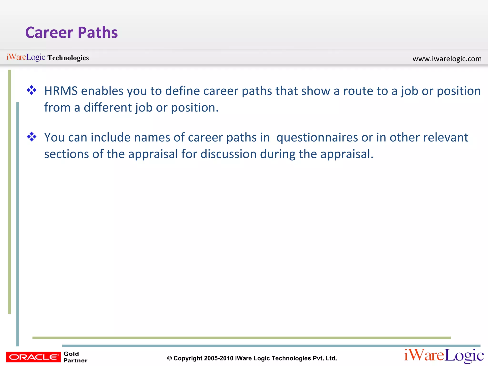 Career Paths HRMS enables you to define career paths that show a route to a job or position from a different job or position. You can include names of career paths in  questionnaires or in other relevant sections of the appraisal for discussion during the appraisal. 