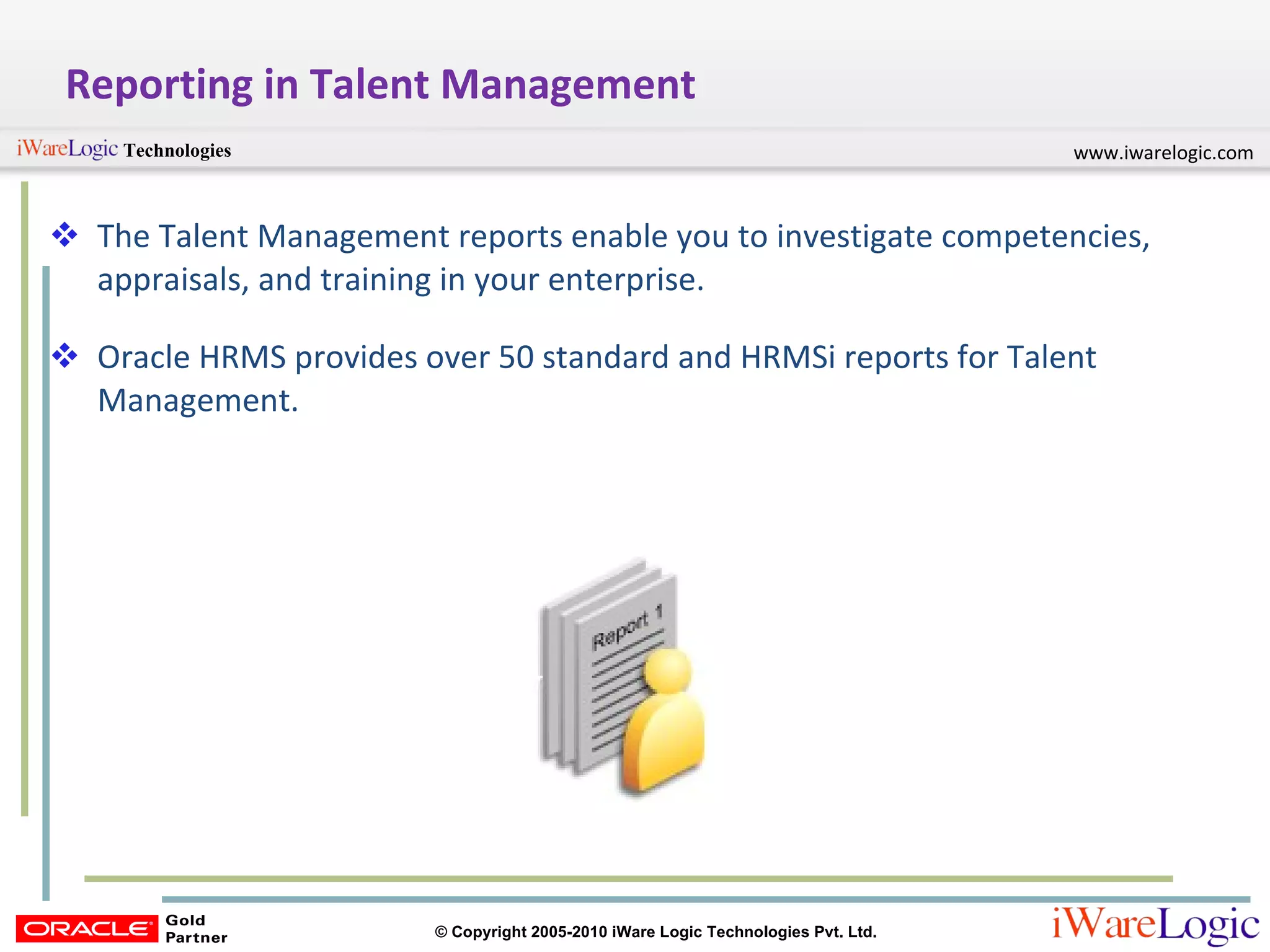 Reporting in Talent Management The Talent Management reports enable you to investigate competencies, appraisals, and training in your enterprise. Oracle HRMS provides over 50 standard and HRMSi reports for Talent Management.  