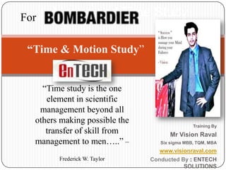 Motion and Time Study For “Time & Motion Study” “Time study is the one element in scientific management beyond all others making possible the transfer of skill from management to men…..” – Frederick W. Taylor Training By  Mr Vision Raval Six sigma MBB, TQM, MBA www.visionraval.com Conducted By : ENTECH SOLUTIONS 