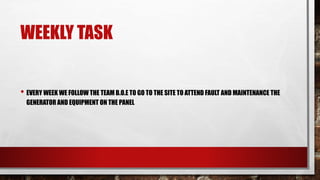 WEEKLY TASK
• EVERY WEEK WE FOLLOW THE TEAM B.O.E TO GO TO THE SITE TO ATTEND FAULT AND MAINTENANCE THE
GENERATOR AND EQUIPMENT ON THE PANEL
 