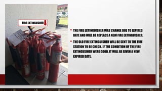 • THE FIRE EXTINGUISHER WAS CHANGE DUE TO EXPIRED
DATE AND WILL BE REPLACE A NEW FIRE EXTINGUISHER.
• THE OLD FIRE EXTINGUISHER WILL BE SENT TO THE FIRE
STATION TO BE CHECK. IF THE CONDITION OF THE FIRE
EXTINGUSIHER WERE GOOD, IT WILL BE GIVEN A NEW
EXPIRED DATE.
FIRE EXTINGUSHER
 