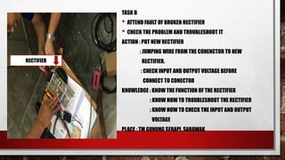 TASK B
• ATTEND FAULT OF BROKEN RECTIFIER
• CHECK THE PROBLEM AND TROUBLESHOOT IT
ACTION : PUT NEW RECTIFIER
: JUMPING WIRE FROM THE CONENCTOR TO NEW
RECTIFIER.
: CHECK INPUT AND OUTPUT VOLTAGE BEFORE
CONNECT TO CONECTOR
KNOWLEDGE : KNOW THE FUNCTION OF THE RECTIFIER
: KNOW HOW TO TROUBLESHOOT THE RECTIFIER
: KNOW HOW TO CHECK THE INPUT AND OUTPUT
VOLTAGE
PLACE : TM GUNUNG SERAPI, SARAWAK
RECTIFIER
 
