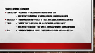 FUNCTION OF EACH COMPONENT
• CONTACTOR = TO CONNECT TO THE LOAD SUCH AS MOTOR OR ELSE
= HAVE A SWITCH THAT CAN BE NORMALLY OPEN OR NORMALLY CLOSE
• OVERLOAD = TO BREAKDOWN THE CURRENT IF THERE HAVE OVERLOAD VOLTAGE ON LOAD
• TIMER = TO SET A TIME TO BE ‘ON’ OR ‘OF’ FOR EACH LOAD OR COMPONENT
= HAVE A SWITCH CIRCUIT THAT CAN BE NORMALLY OPEN OR NORMALLY CLOSE
• FUSE = TO PREVENT THE MAIN SUPPLY CAUSE DAMAGED FROM OVERLOAD VOLTAGE
 
