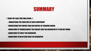 SUMMARY
• FROM THE TASK THAT WAS GIVEN , I
- UNDERSTAND THE FUNCTION OF EACH COMPONENT
- UNDERSTAND THE CIRCUIT AND CAN INSTALL IN TRAINING BOARD
- KNOW HOW TO TROUBLESHOOT THE CIRCUIT AND THE GENERATOR IF IT DID NOT WORK
- KNOW HOW TO START THE GENERATOR
- KNOW HOW TO DO ATTEND FAULT ON GENERATOR
 