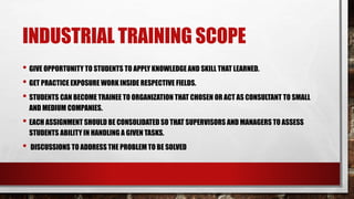 INDUSTRIAL TRAINING SCOPE
• GIVE OPPORTUNITY TO STUDENTS TO APPLY KNOWLEDGE AND SKILL THAT LEARNED.
• GET PRACTICE EXPOSURE WORK INSIDE RESPECTIVE FIELDS.
• STUDENTS CAN BECOME TRAINEE TO ORGANIZATION THAT CHOSEN OR ACT AS CONSULTANT TO SMALL
AND MEDIUM COMPANIES.
• EACH ASSIGNMENT SHOULD BE CONSOLIDATED SO THAT SUPERVISORS AND MANAGERS TO ASSESS
STUDENTS ABILITY IN HANDLING A GIVEN TASKS.
• DISCUSSIONS TO ADDRESS THE PROBLEM TO BE SOLVED
 