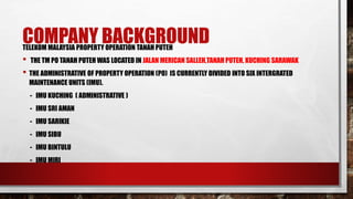 COMPANY BACKGROUNDTELEKOM MALAYSIA PROPERTY OPERATION TANAH PUTEH
• THE TM PO TANAH PUTEH WAS LOCATED IN JALAN MERICAN SALLEH,TANAH PUTEH, KUCHING SARAWAK
• THE ADMINISTRATIVE OF PROPERTY OPERATION (PO) IS CURRENTLY DIVIDED INTO SIX INTERGRATED
MAINTENANCE UNITS (IMU).
- IMU KUCHING ( ADMINISTRATIVE )
- IMU SRI AMAN
- IMU SARIKIE
- IMU SIBU
- IMU BINTULU
- IMU MIRI
 