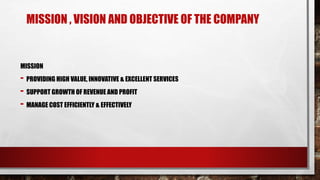 MISSION , VISION AND OBJECTIVE OF THE COMPANY
MISSION
- PROVIDING HIGH VALUE, INNOVATIVE & EXCELLENT SERVICES
- SUPPORT GROWTH OF REVENUE AND PROFIT
- MANAGE COST EFFICIENTLY & EFFECTIVELY
 