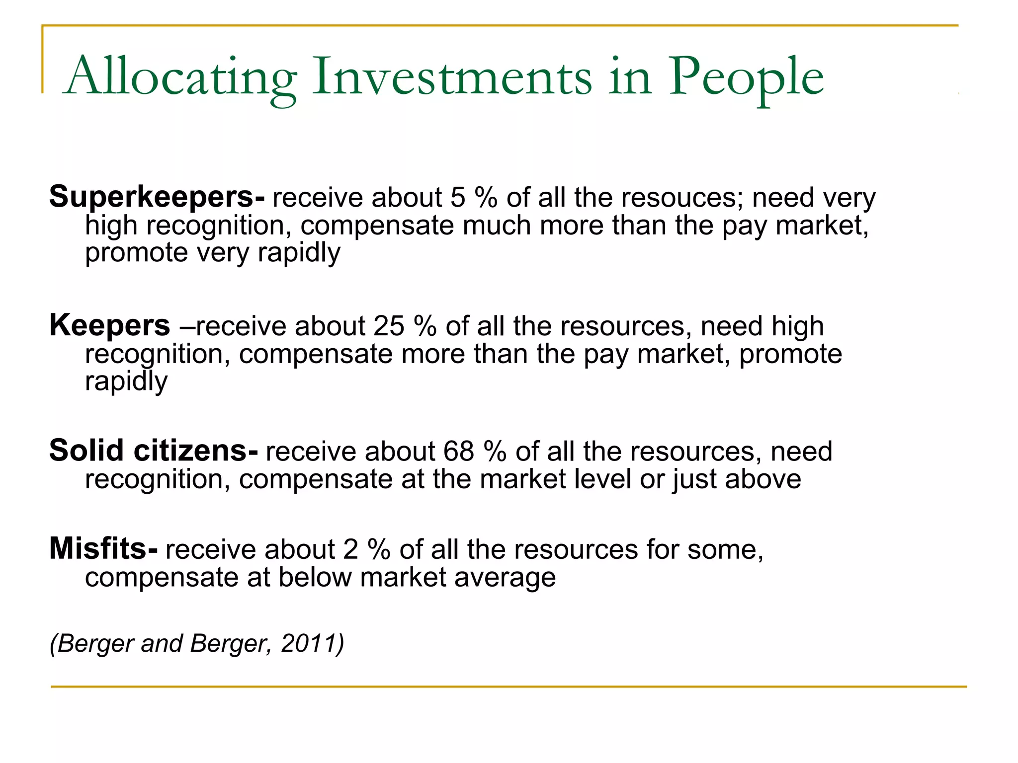 Allocating Investments in People
Superkeepers- receive about 5 % of all the resouces; need very
high recognition, compensate much more than the pay market,
promote very rapidly
Keepers –receive about 25 % of all the resources, need high
recognition, compensate more than the pay market, promote
rapidly
Solid citizens- receive about 68 % of all the resources, need
recognition, compensate at the market level or just above
Misfits- receive about 2 % of all the resources for some,
compensate at below market average
(Berger and Berger, 2011)
 