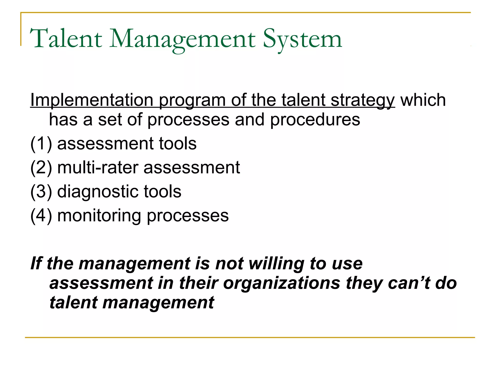 Talent Management System
Implementation program of the talent strategy which
has a set of processes and procedures
(1) assessment tools
(2) multi-rater assessment
(3) diagnostic tools
(4) monitoring processes
If the management is not willing to use
assessment in their organizations they can’t do
talent management
 