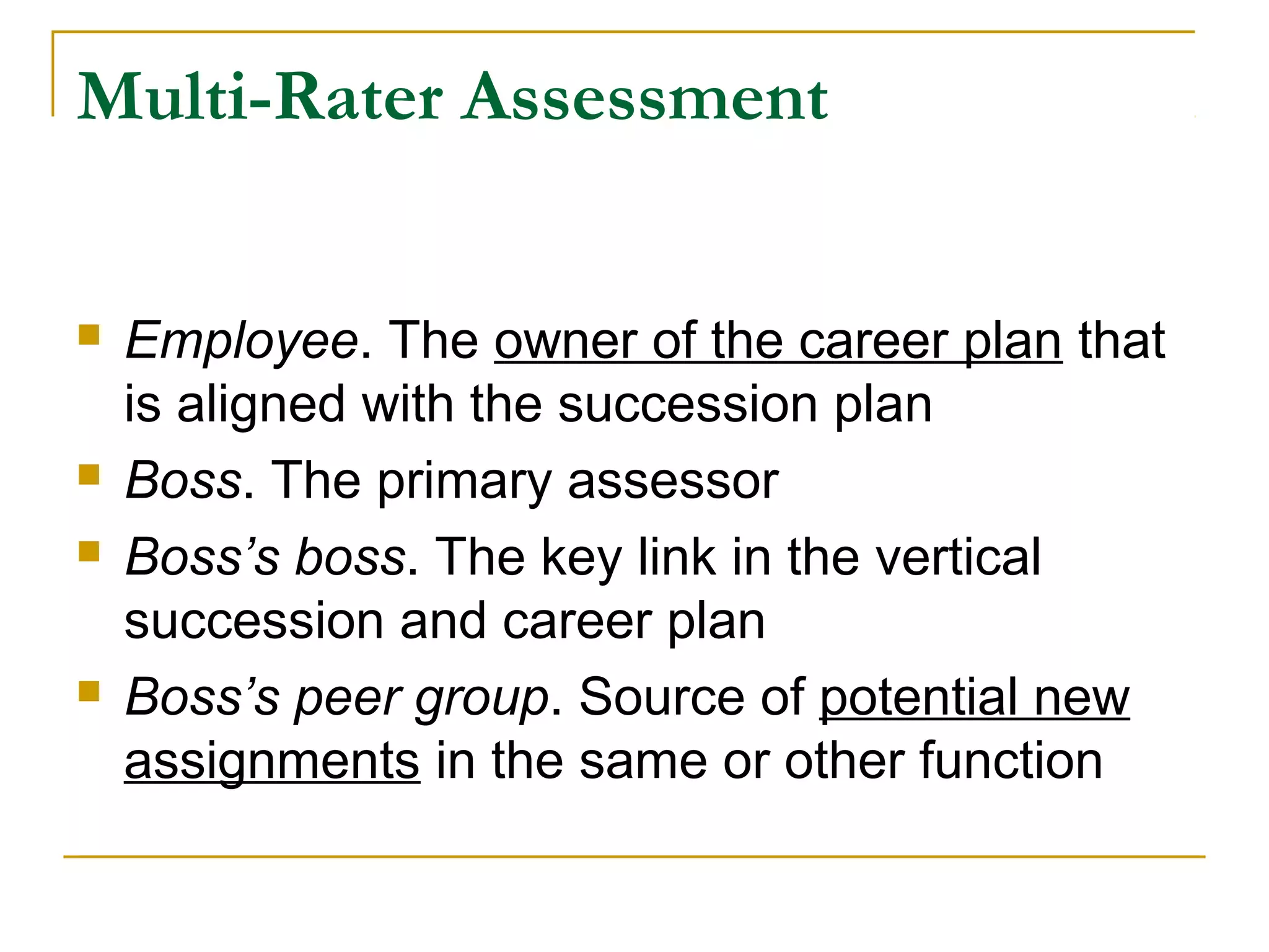 Multi-Rater Assessment
 Employee. The owner of the career plan that
is aligned with the succession plan
 Boss. The primary assessor
 Boss’s boss. The key link in the vertical
succession and career plan
 Boss’s peer group. Source of potential new
assignments in the same or other function
 