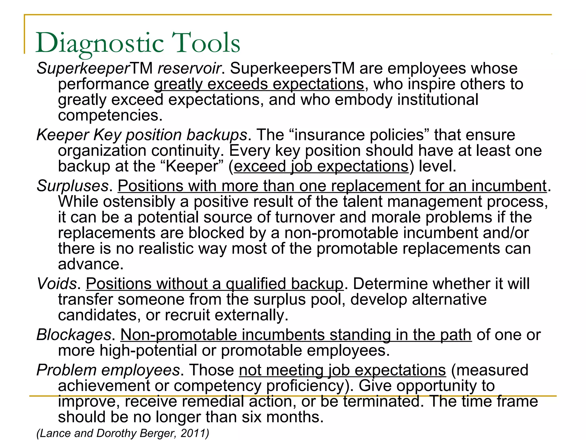 Diagnostic Tools
SuperkeeperTM reservoir. SuperkeepersTM are employees whose
performance greatly exceeds expectations, who inspire others to
greatly exceed expectations, and who embody institutional
competencies.
Keeper Key position backups. The “insurance policies” that ensure
organization continuity. Every key position should have at least one
backup at the “Keeper” (exceed job expectations) level.
Surpluses. Positions with more than one replacement for an incumbent.
While ostensibly a positive result of the talent management process,
it can be a potential source of turnover and morale problems if the
replacements are blocked by a non-promotable incumbent and/or
there is no realistic way most of the promotable replacements can
advance.
Voids. Positions without a qualified backup. Determine whether it will
transfer someone from the surplus pool, develop alternative
candidates, or recruit externally.
Blockages. Non-promotable incumbents standing in the path of one or
more high-potential or promotable employees.
Problem employees. Those not meeting job expectations (measured
achievement or competency proficiency). Give opportunity to
improve, receive remedial action, or be terminated. The time frame
should be no longer than six months.
(Lance and Dorothy Berger, 2011)
 