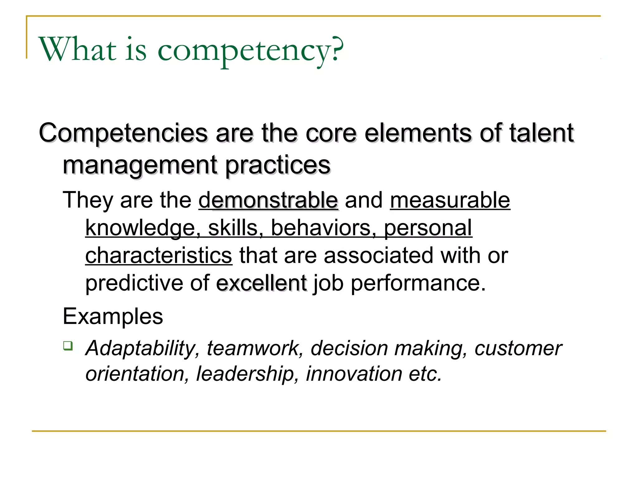 What is competency?
Competencies are the core elements of talentCompetencies are the core elements of talent
management practicesmanagement practices
They are the demonstrableemonstrable and measurable
knowledge, skills, behaviors, personal
characteristics that are associated with or
predictive of excellentexcellent job performance.
Examples
 Adaptability, teamwork, decision making, customer
orientation, leadership, innovation etc.
 