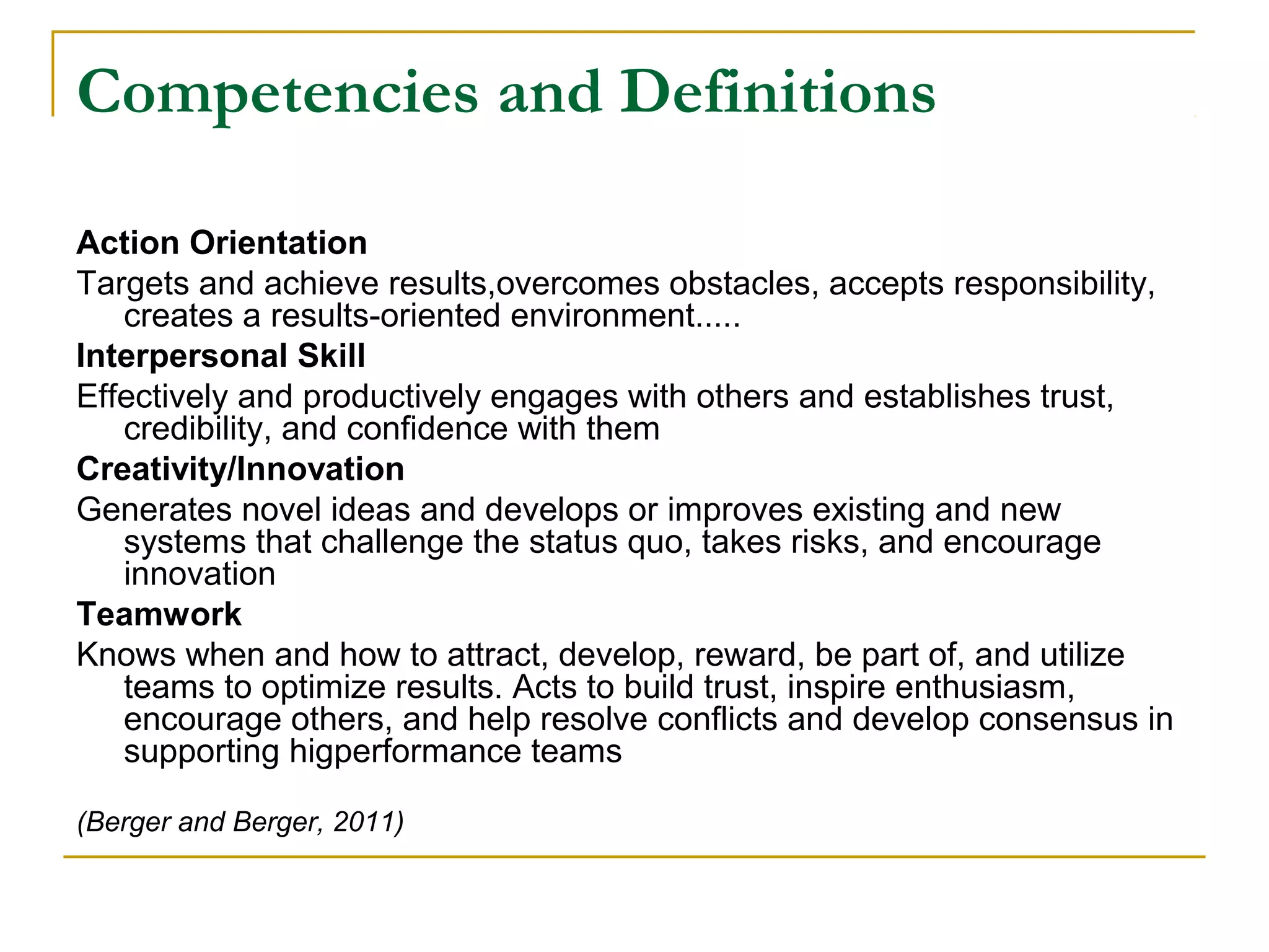 Competencies and Definitions
Action Orientation
Targets and achieve results,overcomes obstacles, accepts responsibility,
creates a results-oriented environment.....
Interpersonal Skill
Effectively and productively engages with others and establishes trust,
credibility, and confidence with them
Creativity/Innovation
Generates novel ideas and develops or improves existing and new
systems that challenge the status quo, takes risks, and encourage
innovation
Teamwork
Knows when and how to attract, develop, reward, be part of, and utilize
teams to optimize results. Acts to build trust, inspire enthusiasm,
encourage others, and help resolve conflicts and develop consensus in
supporting higperformance teams
(Berger and Berger, 2011)
 